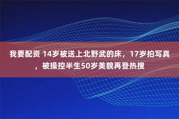 我要配资 14岁被送上北野武的床，17岁拍写真，被操控半生50岁美貌再登热搜