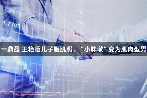 一鼎盈 王艳晒儿子腹肌照，“小胖墩”变为肌肉型男