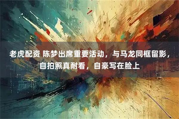 老虎配资 陈梦出席重要活动，与马龙同框留影，自拍照真耐看，自豪写在脸上