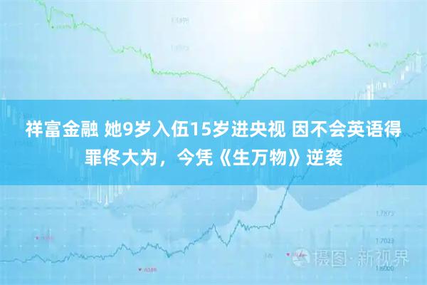 祥富金融 她9岁入伍15岁进央视 因不会英语得罪佟大为，今凭《生万物》逆袭