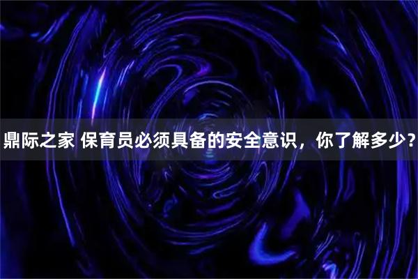鼎际之家 保育员必须具备的安全意识，你了解多少？