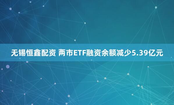 无锡恒鑫配资 两市ETF融资余额减少5.39亿元