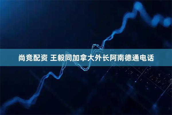 尚竞配资 王毅同加拿大外长阿南德通电话