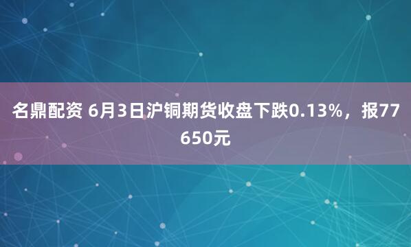 名鼎配资 6月3日沪铜期货收盘下跌0.13%，报77650元