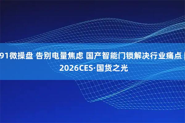 91微操盘 告别电量焦虑 国产智能门锁解决行业痛点 | 2026CES·国货之光