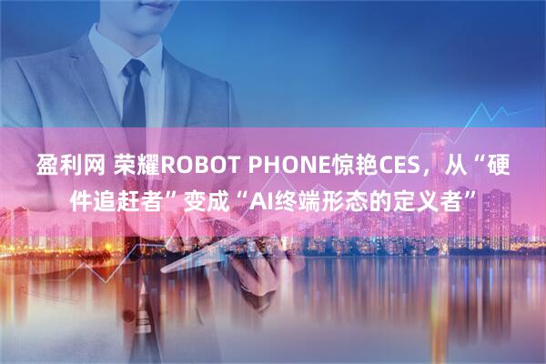 盈利网 荣耀ROBOT PHONE惊艳CES，从“硬件追赶者”变成“AI终端形态的定义者”