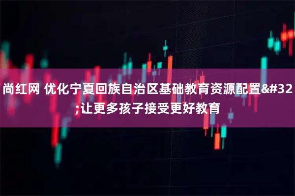 尚红网 优化宁夏回族自治区基础教育资源配置 让更多孩子接受更好教育