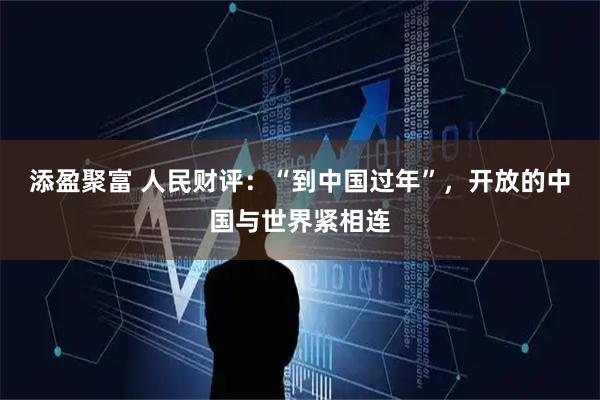 添盈聚富 人民财评：“到中国过年”，开放的中国与世界紧相连