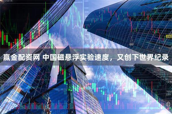 赢金配资网 中国磁悬浮实验速度，又创下世界纪录