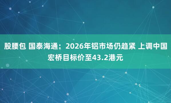 股腰包 国泰海通：2026年铝市场仍趋紧 上调中国宏桥目标价至43.2港元