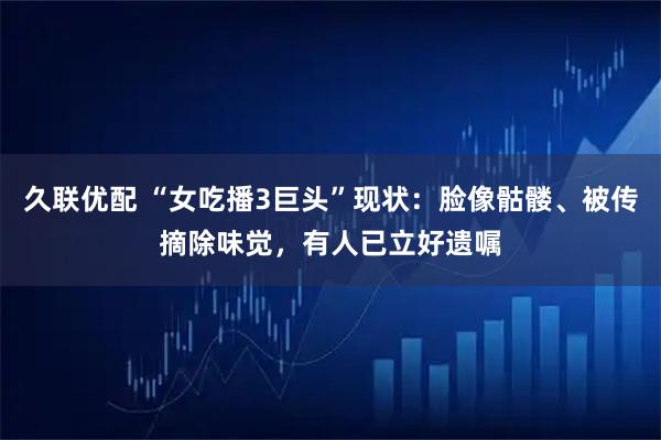 久联优配 “女吃播3巨头”现状：脸像骷髅、被传摘除味觉，有人已立好遗嘱
